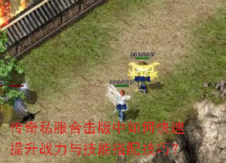 传奇私服合击版中如何快速提升战力与技能搭配技巧? 传奇私服合击版中如何快速提升战力与技能搭配技巧?
