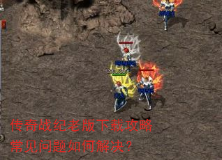 传奇战纪老版下载攻略常见问题如何解决? 传奇战纪老版下载攻略常见问题如何解决?