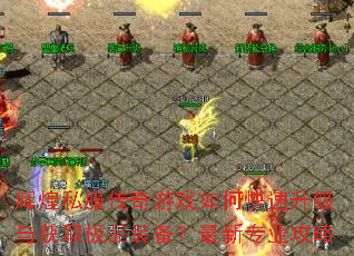 辉煌私服传奇游戏如何快速升级与获取极品装备?最新专业攻略 辉煌私服传奇游戏如何快速升级与获取极品装备?最新专业攻略